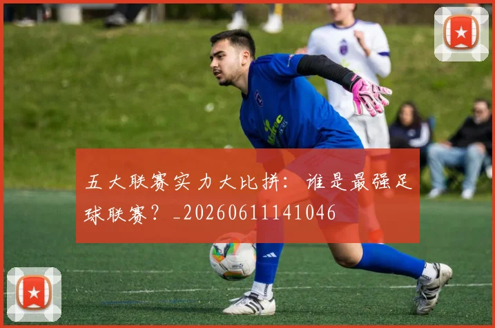 五大联赛实力大比拼：谁是最强足球联赛？_20260611141046