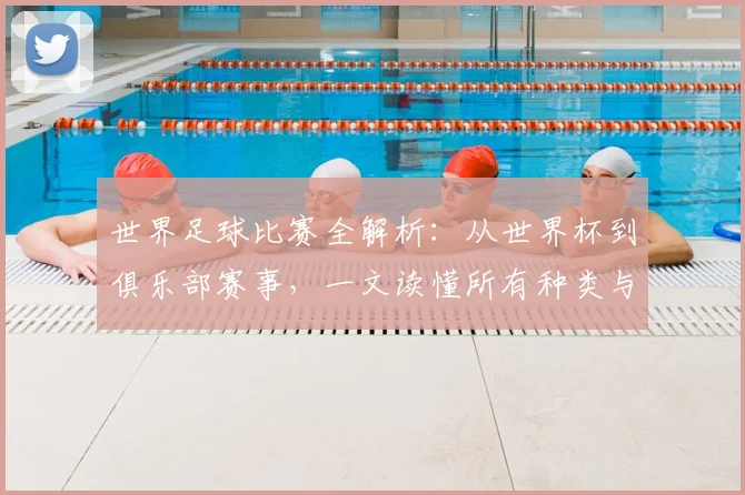 世界足球比赛全解析：从世界杯到俱乐部赛事，一文读懂所有种类与名称