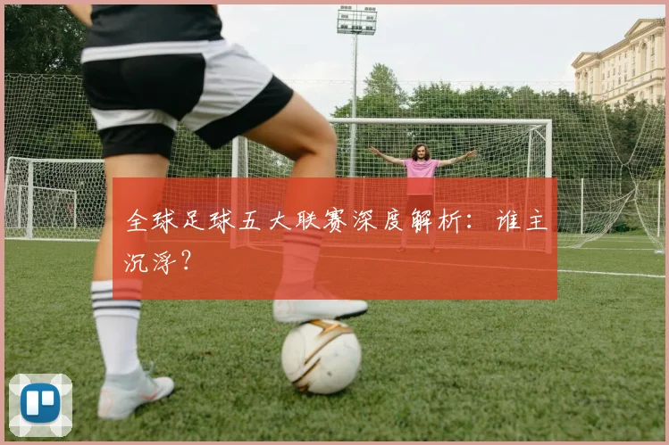 全球足球五大联赛深度解析：谁主沉浮？
