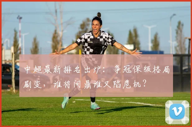 中超最新排名出炉：争冠保级格局剧变，谁将问鼎谁又陷危机？