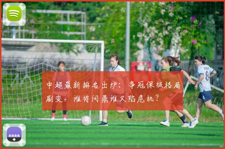 中超最新排名出炉：争冠保级格局剧变，谁将问鼎谁又陷危机？