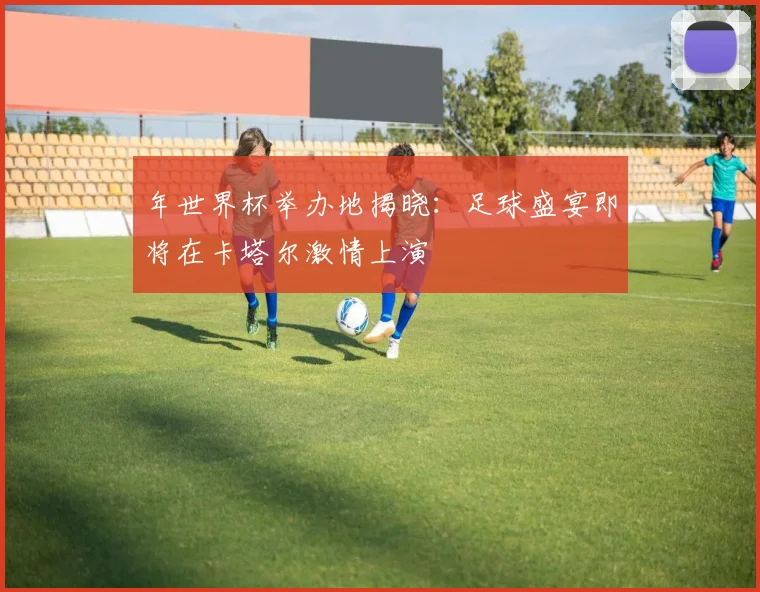 年世界杯举办地揭晓：足球盛宴即将在卡塔尔激情上演