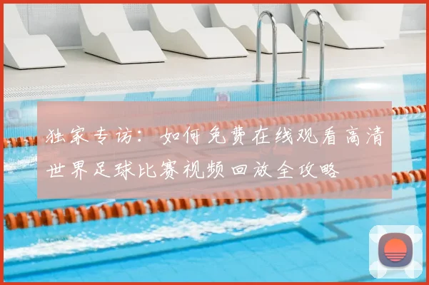 独家专访：如何免费在线观看高清世界足球比赛视频回放全攻略