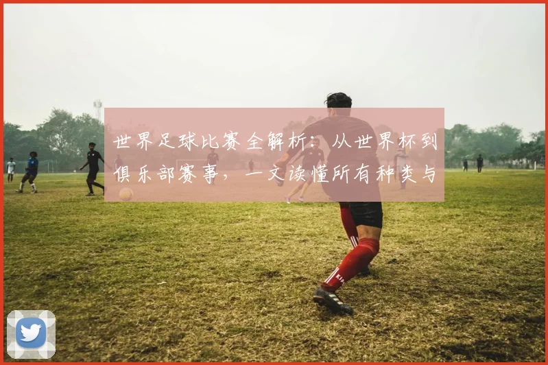 世界足球比赛全解析：从世界杯到俱乐部赛事，一文读懂所有种类与名称